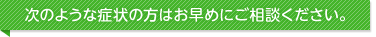 次のような症状の方はお早めにご相談ください